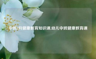 中班2月健康教育知识课,幼儿中班健康教育课