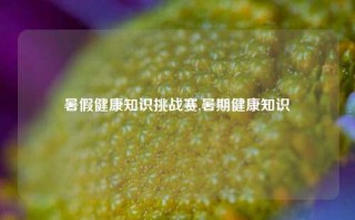 暑假健康知识挑战赛,暑期健康知识