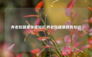 养老院健康保健知识,养老院健康教育知识