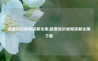 健康知识视频讲解全集,健康知识视频讲解全集下载