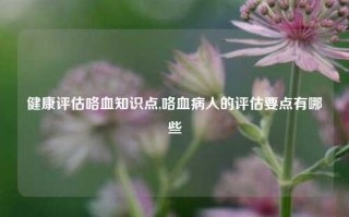 健康评估咯血知识点,咯血病人的评估要点有哪些