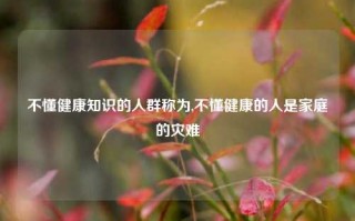 不懂健康知识的人群称为,不懂健康的人是家庭的灾难