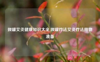 拔罐艾灸健康知识大全,拔罐疗法艾灸疗法用物准备