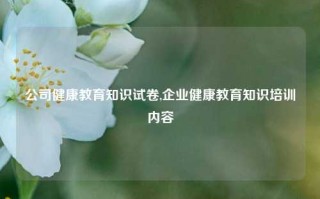 公司健康教育知识试卷,企业健康教育知识培训内容