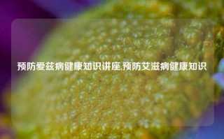 预防爱兹病健康知识讲座,预防艾滋病健康知识