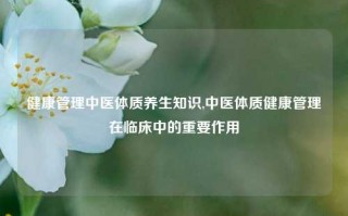 健康管理中医体质养生知识,中医体质健康管理在临床中的重要作用