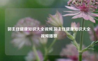 郭主任健康知识大全视频,郭主任健康知识大全视频播放