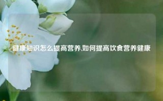 健康知识怎么提高营养,如何提高饮食营养健康