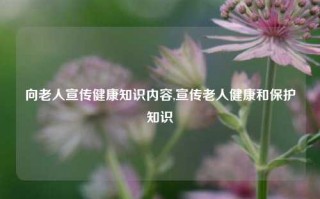 向老人宣传健康知识内容,宣传老人健康和保护知识