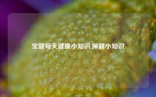 宝健每天健康小知识,保健小知识