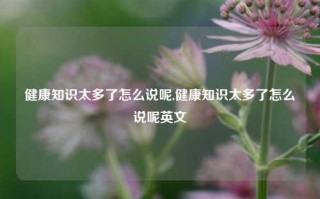 健康知识太多了怎么说呢,健康知识太多了怎么说呢英文