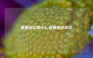 健康知识填什么,健康知识常识