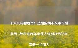 十大机构看后市：短期波动不改中长期趋势 A股未来两年出现大级别趋势的概率进一步加大