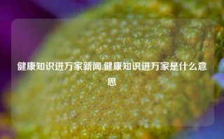 健康知识进万家新闻,健康知识进万家是什么意思