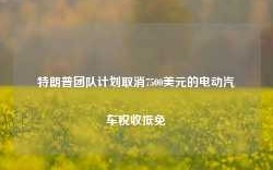 特朗普团队计划取消7500美元的电动汽车税收抵免