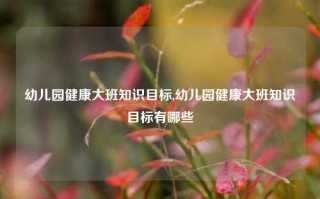 幼儿园健康大班知识目标,幼儿园健康大班知识目标有哪些