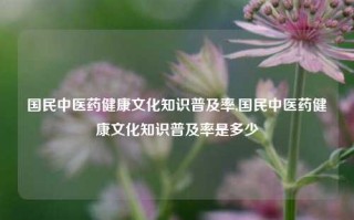 国民中医药健康文化知识普及率,国民中医药健康文化知识普及率是多少