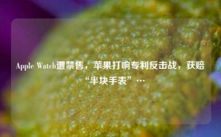 Apple Watch遭禁售，苹果打响专利反击战，获赔“半块手表”…