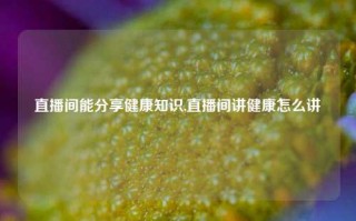 直播间能分享健康知识,直播间讲健康怎么讲