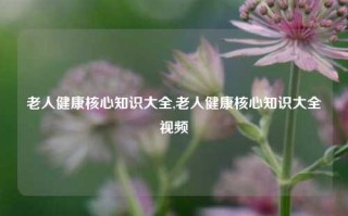 老人健康核心知识大全,老人健康核心知识大全视频