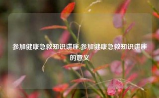 参加健康急救知识讲座,参加健康急救知识讲座的意义