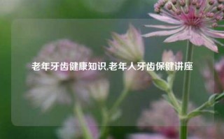 老年牙齿健康知识,老年人牙齿保健讲座