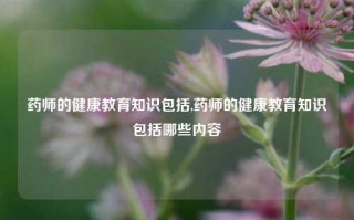 药师的健康教育知识包括,药师的健康教育知识包括哪些内容