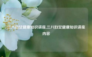 三八妇女健康知识讲座,三八妇女健康知识讲座内容