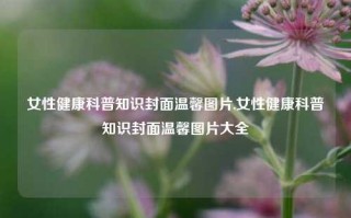 女性健康科普知识封面温馨图片,女性健康科普知识封面温馨图片大全