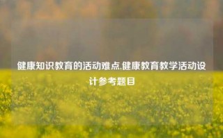 健康知识教育的活动难点,健康教育教学活动设计参考题目