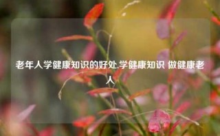 老年人学健康知识的好处,学健康知识 做健康老人