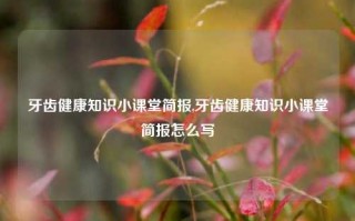 牙齿健康知识小课堂简报,牙齿健康知识小课堂简报怎么写