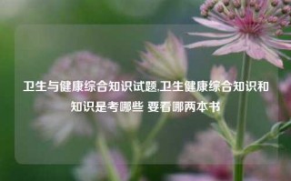 卫生与健康综合知识试题,卫生健康综合知识和知识是考哪些 要看哪两本书