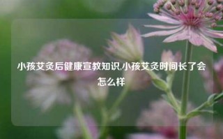 小孩艾灸后健康宣教知识,小孩艾灸时间长了会怎么样