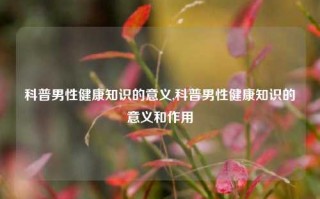 科普男性健康知识的意义,科普男性健康知识的意义和作用