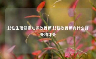 女性生理健康知识吃香蕉,女性吃香蕉有什么好处和坏处