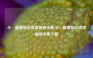 小玥健康知识讲堂视频全集,小玥健康知识讲堂视频全集下载