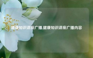 健康知识讲座广播,健康知识讲座广播内容