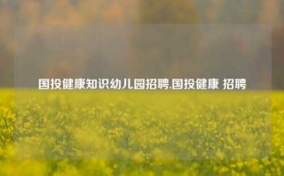 国投健康知识幼儿园招聘,国投健康 招聘