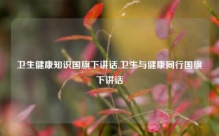 卫生健康知识国旗下讲话,卫生与健康同行国旗下讲话