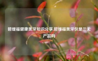 碧缇福健康美牙知识分享,碧缇福美牙仪是三无产品吗