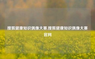 搜狐健康知识偶像大赛,搜狐健康知识偶像大赛官网