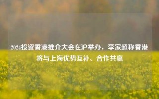 2024投资香港推介大会在沪举办，李家超称香港将与上海优势互补、合作共赢