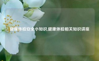 健康体检安全小知识,健康体检相关知识讲座