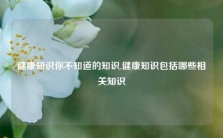 健康知识你不知道的知识,健康知识包括哪些相关知识