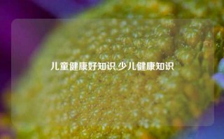 儿童健康好知识,少儿健康知识