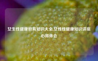 女生性健康教育知识大全,女性性健康知识讲座心得体会