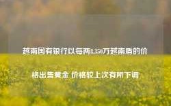 越南国有银行以每两8,350万越南盾的价格出售黄金 价格较上次有所下调