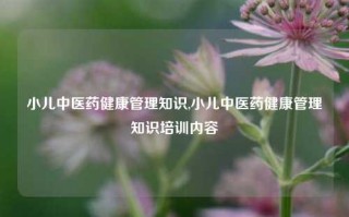 小儿中医药健康管理知识,小儿中医药健康管理知识培训内容