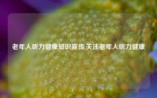 老年人听力健康知识宣传,关注老年人听力健康